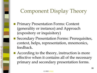 © 2002 ATGCI
DrShahramYazdani
86
Component Display Theory
 Primary Presentation Forms: Content
(generality or instance) and Approach
(expository or inquisitory)
 Secondary Presentation Forms: Prerequisites,
context, helps, representation, mnemonics,
feedback.
 According to the theory, instruction is more
effective when it contains all of the necessary
primary and secondary presentation forms.
 