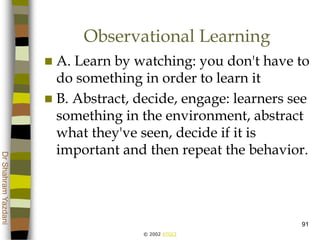 © 2002 ATGCI
DrShahramYazdani
91
Observational Learning
 A. Learn by watching: you don't have to
do something in order to learn it
 B. Abstract, decide, engage: learners see
something in the environment, abstract
what they've seen, decide if it is
important and then repeat the behavior.
 