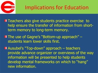 Teachers also give students practice exercise  to help ensure the transfer of information from short-term memory to long-term memory. The use of Gagne’s “Bottom-up approach” – students learn lower skills first. Ausubel’s “Top-down” approach – teachers provide advance organizer or overviews of the way information will be presented to help students develop mental frameworks on which to “hang” new information. Implications for Education 