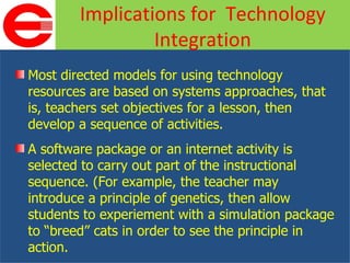 Most directed models for using technology resources are based on systems approaches, that is, teachers set objectives for a lesson, then develop a sequence of activities. A software package or an internet activity is selected to carry out part of the instructional sequence. (For example, the teacher may introduce a principle of genetics, then allow students to experiement with a simulation package to “breed” cats in order to see the principle in action. Implications for  Technology Integration 