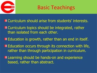 Curriculum should arise from students’ interests. Curriculum topics should be integrated, rather than isolated from each other. Education is growth, rather than an end in itself. Education occurs through its connection with life, rather than through participation in curriculum. Learning should be hands-on and experience based, rather than abstract. Basic Teachings 