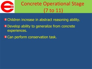 Children increase in abstract reasoning ability. Develop ability to generalize from concrete experiences. Can perform conservation task. Concrete Operational Stage  (7 to 11) 