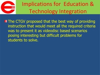 The CTGV proposed that the best way of providing instruction that would meet all the required criteria was to present it as videodisc based scenarios posing interesting but difficult problems for students to solve. Implications for  Education & Technology Integration 