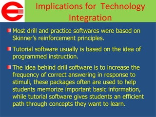 Most drill and practice softwares were based on Skinner’s reinforcement principles. Tutorial software usually is based on the idea of programmed instruction. The idea behind drill software is to increase the frequency of correct answering in response to stimuli, these packages often are used to help students memorize important basic information, while tutorial software gives students an efficient path through concepts they want to learn. Implications for  Technology Integration 