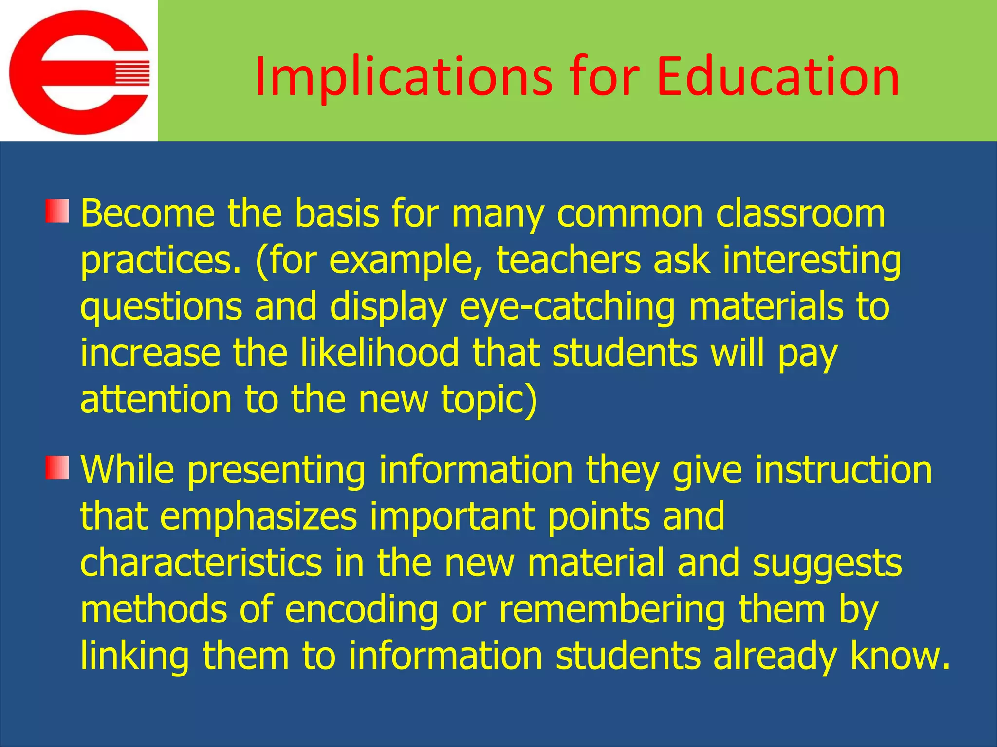 Become the basis for many common classroom practices. (for example, teachers ask interesting questions and display eye-catching materials to increase the likelihood that students will pay attention to the new topic) While presenting information they give instruction that emphasizes important points and characteristics in the new material and suggests methods of encoding or remembering them by linking them to information students already know. Implications for Education 