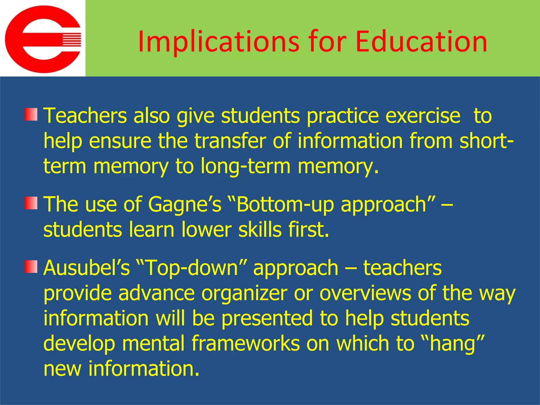 Teachers also give students practice exercise  to help ensure the transfer of information from short-term memory to long-term memory. The use of Gagne’s “Bottom-up approach” – students learn lower skills first. Ausubel’s “Top-down” approach – teachers provide advance organizer or overviews of the way information will be presented to help students develop mental frameworks on which to “hang” new information. Implications for Education 