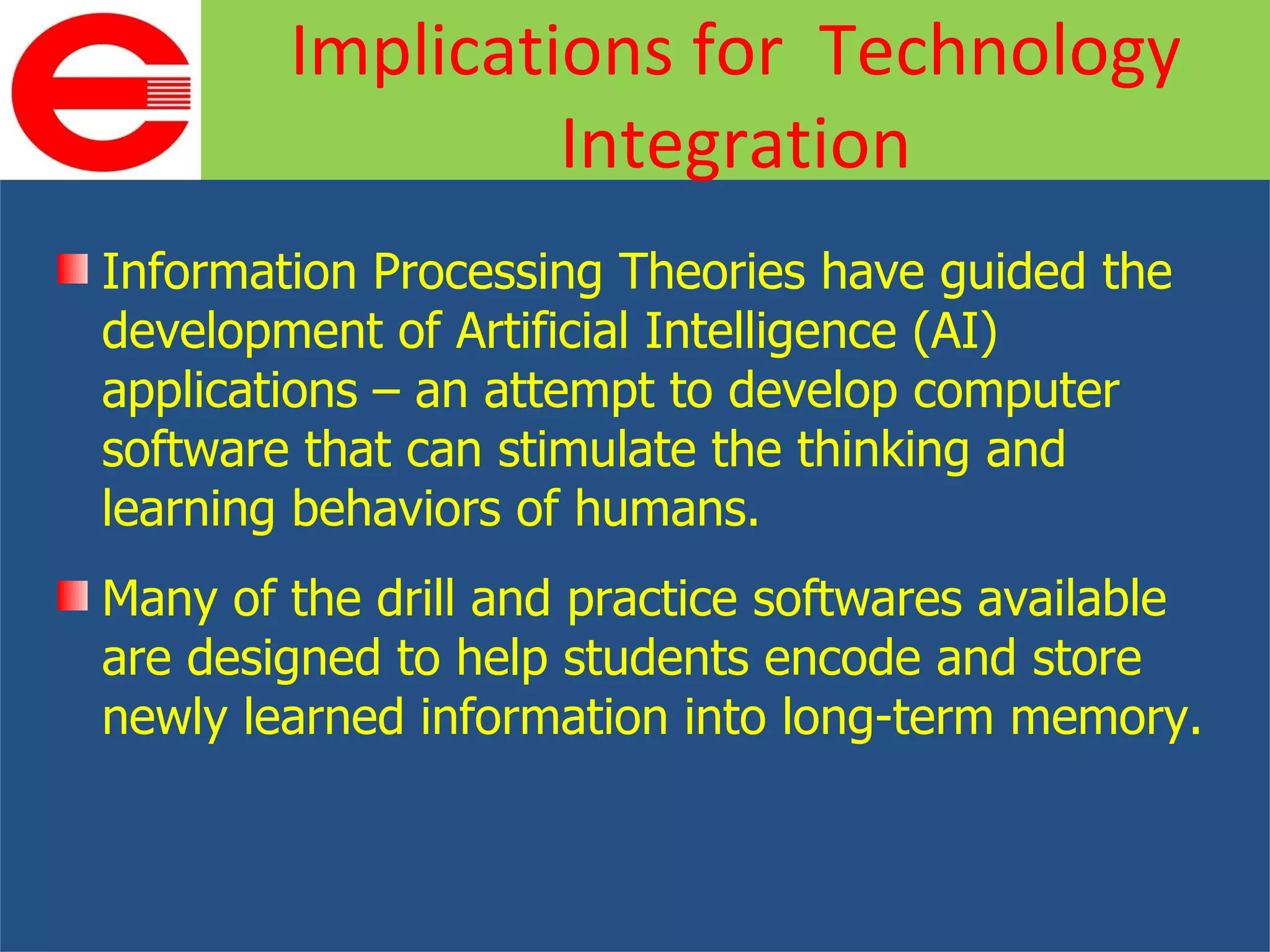 Information Processing Theories have guided the development of Artificial Intelligence (AI) applications – an attempt to develop computer software that can stimulate the thinking and learning behaviors of humans. Many of the drill and practice softwares available are designed to help students encode and store newly learned information into long-term memory. Implications for  Technology Integration 