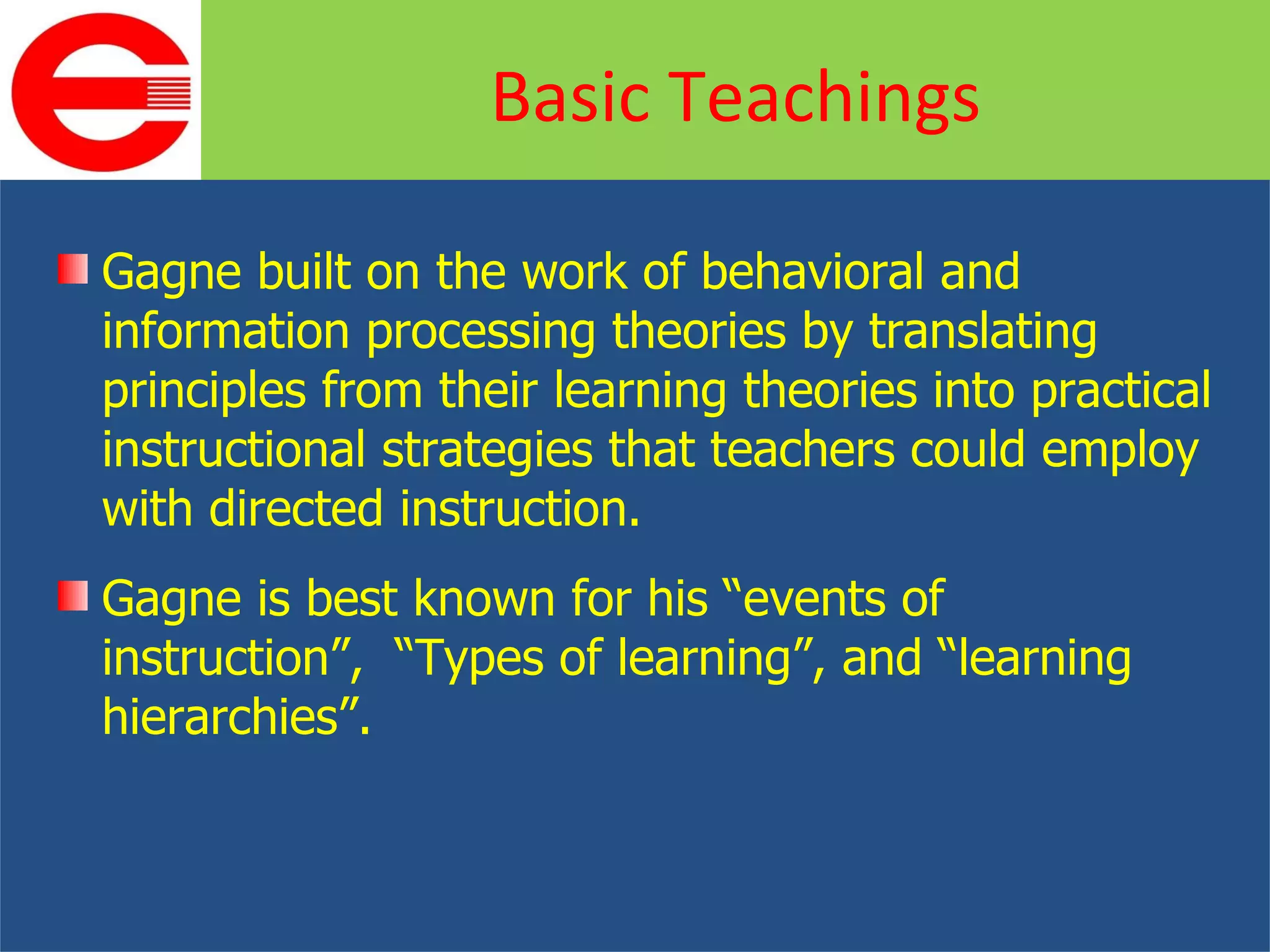 Gagne built on the work of behavioral and information processing theories by translating principles from their learning theories into practical instructional strategies that teachers could employ with directed instruction. Gagne is best known for his “events of instruction”,  “Types of learning”, and “learning hierarchies”. Basic Teachings 