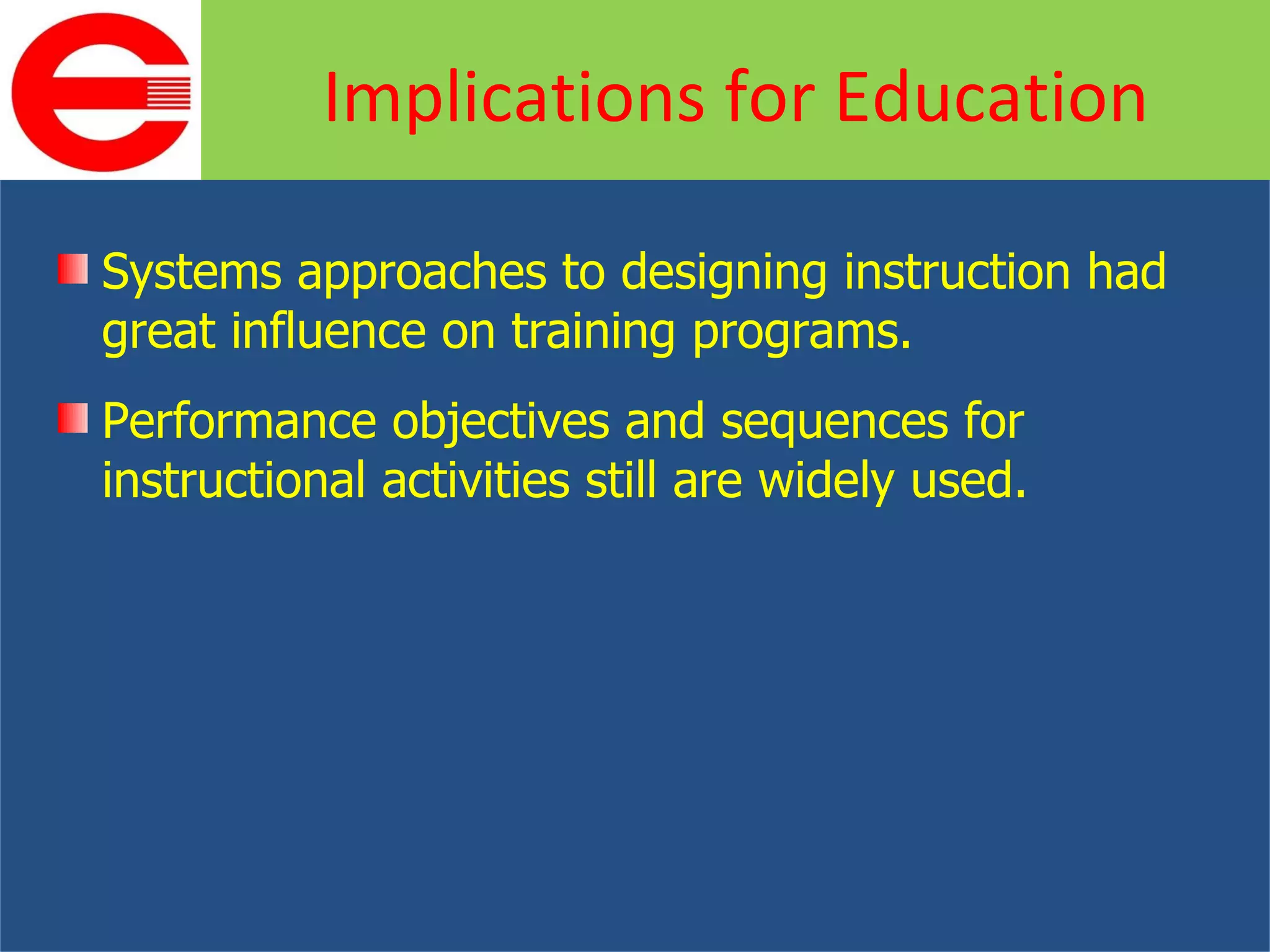 Systems approaches to designing instruction had great influence on training programs. Performance objectives and sequences for instructional activities still are widely used. Implications for Education 