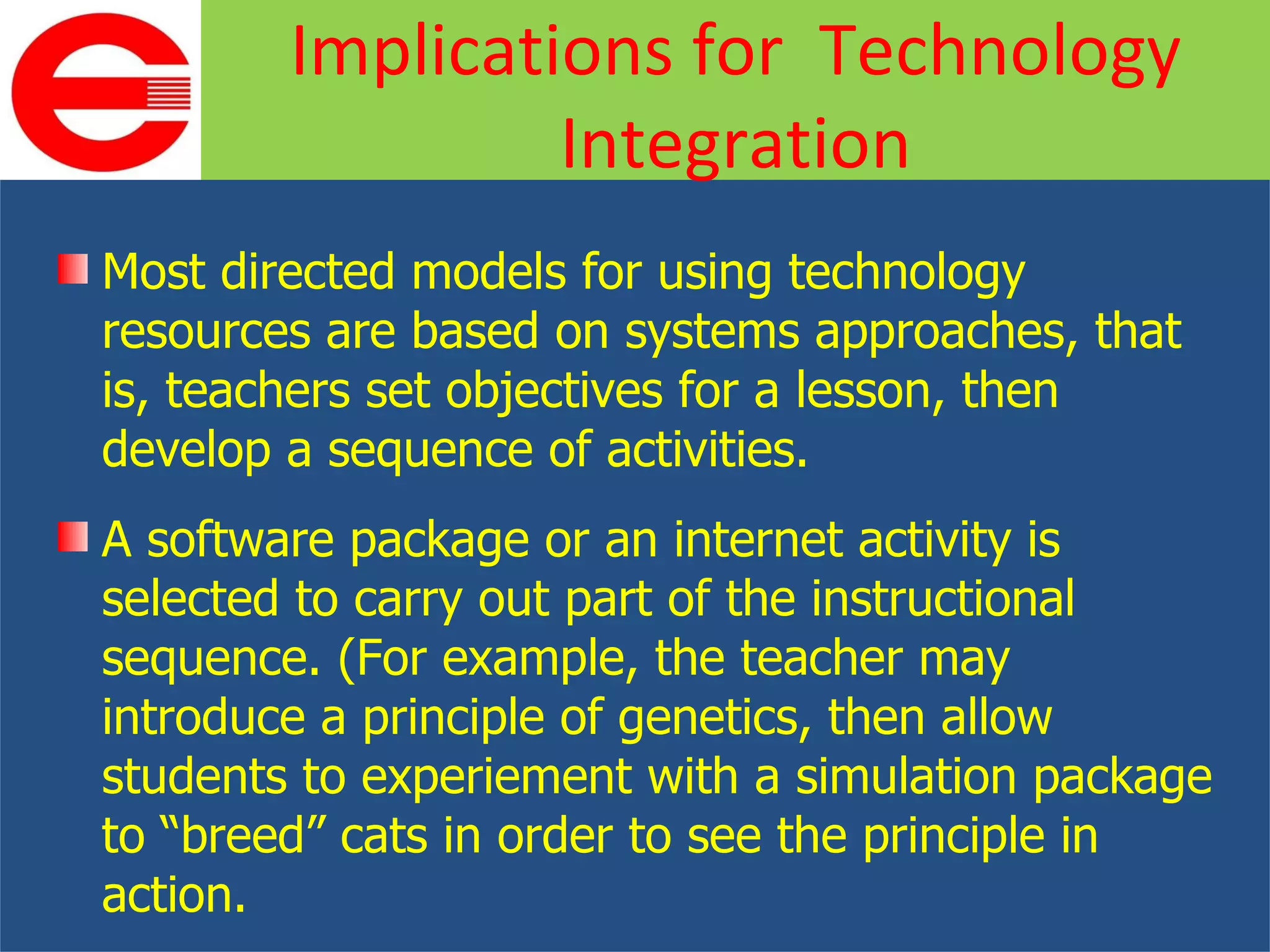 Most directed models for using technology resources are based on systems approaches, that is, teachers set objectives for a lesson, then develop a sequence of activities. A software package or an internet activity is selected to carry out part of the instructional sequence. (For example, the teacher may introduce a principle of genetics, then allow students to experiement with a simulation package to “breed” cats in order to see the principle in action. Implications for  Technology Integration 