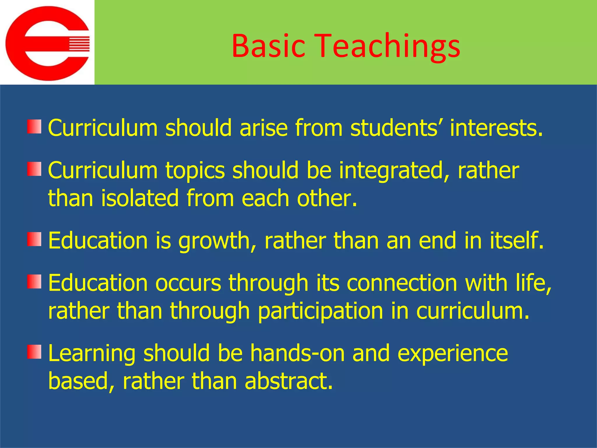 Curriculum should arise from students’ interests. Curriculum topics should be integrated, rather than isolated from each other. Education is growth, rather than an end in itself. Education occurs through its connection with life, rather than through participation in curriculum. Learning should be hands-on and experience based, rather than abstract. Basic Teachings 