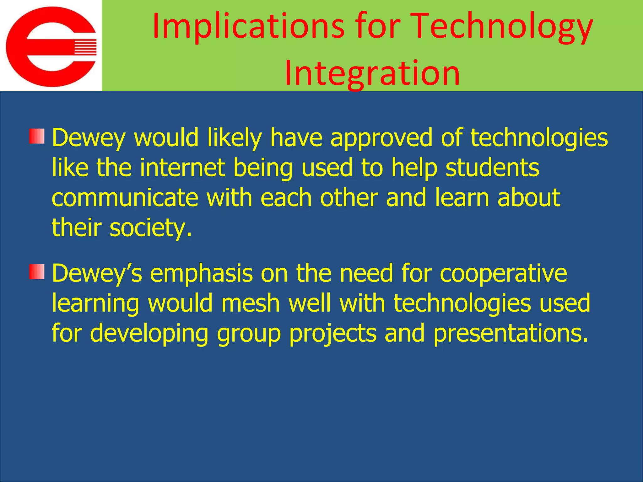 Dewey would likely have approved of technologies like the internet being used to help students communicate with each other and learn about their society. Dewey’s emphasis on the need for cooperative learning would mesh well with technologies used for developing group projects and presentations. Implications for Technology Integration 