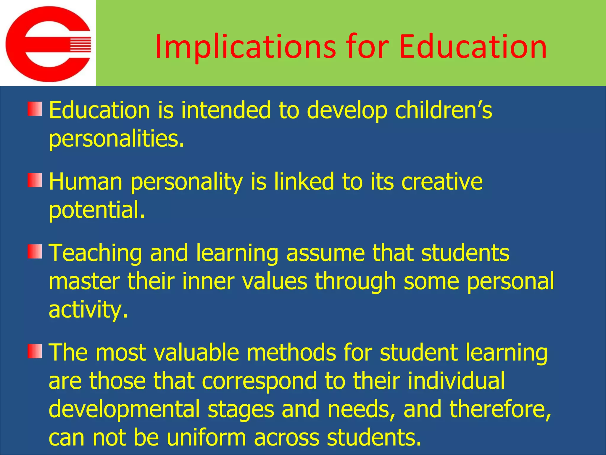 Education is intended to develop children’s personalities. Human personality is linked to its creative potential. Teaching and learning assume that students master their inner values through some personal activity. The most valuable methods for student learning are those that correspond to their individual developmental stages and needs, and therefore, can not be uniform across students. Implications for Education 