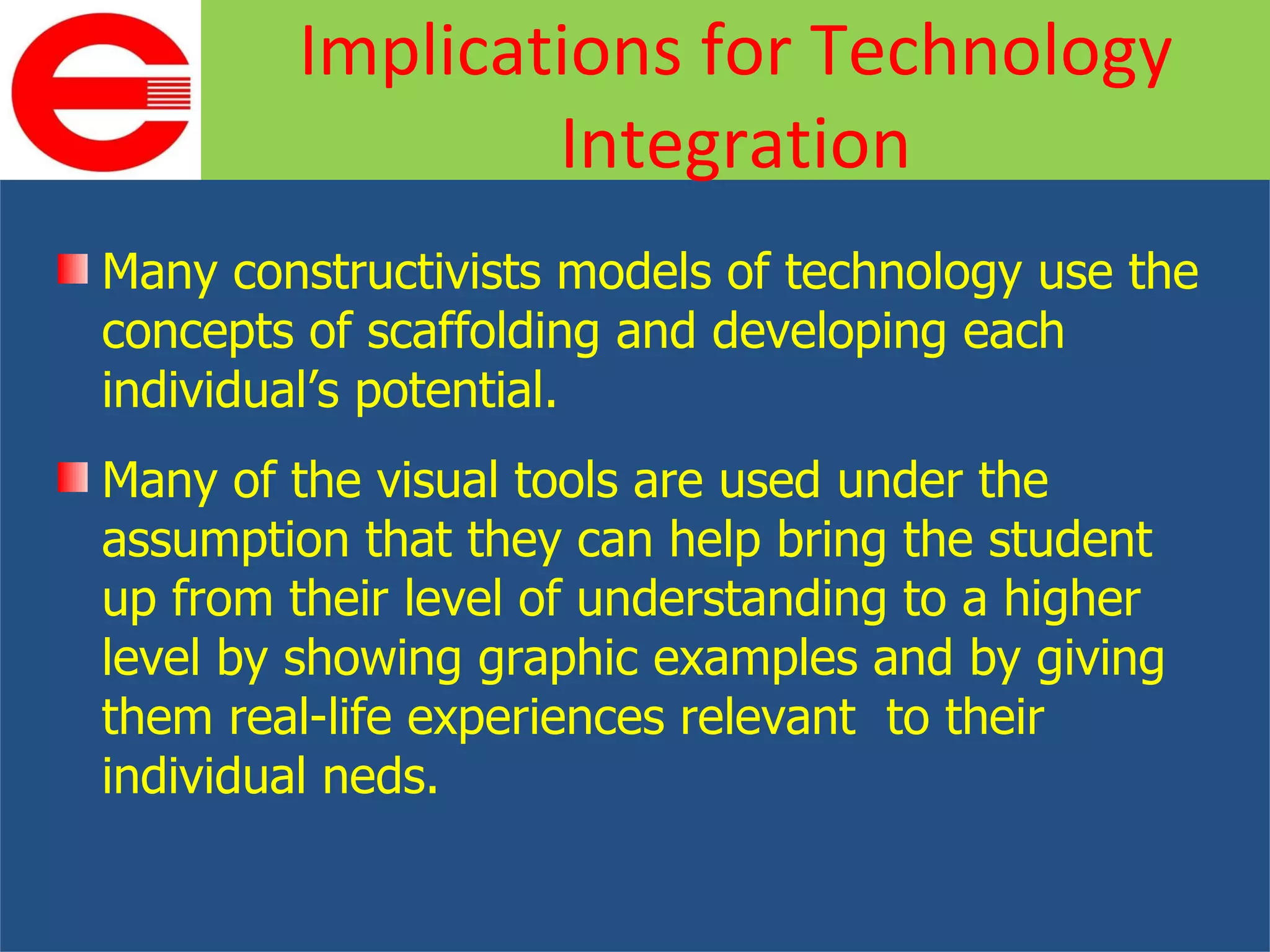Many constructivists models of technology use the concepts of scaffolding and developing each individual’s potential. Many of the visual tools are used under the assumption that they can help bring the student up from their level of understanding to a higher level by showing graphic examples and by giving them real-life experiences relevant  to their individual neds. Implications for Technology Integration 