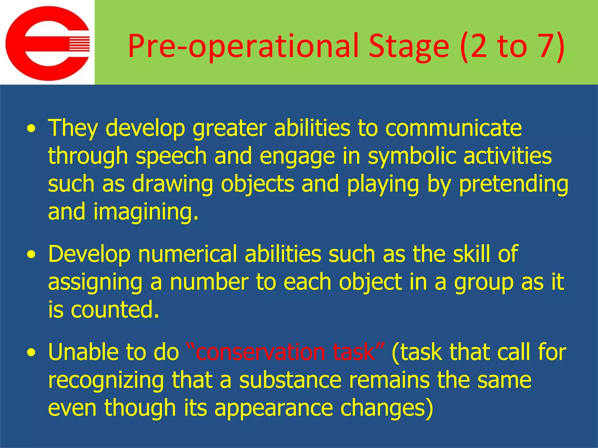 They develop greater abilities to communicate through speech and engage in symbolic activities such as drawing objects and playing by pretending and imagining. Develop numerical abilities such as the skill of assigning a number to each object in a group as it is counted. Unable to do  “conservation task”  (task that call for recognizing that a substance remains the same even though its appearance changes) Pre-operational Stage (2 to 7) 