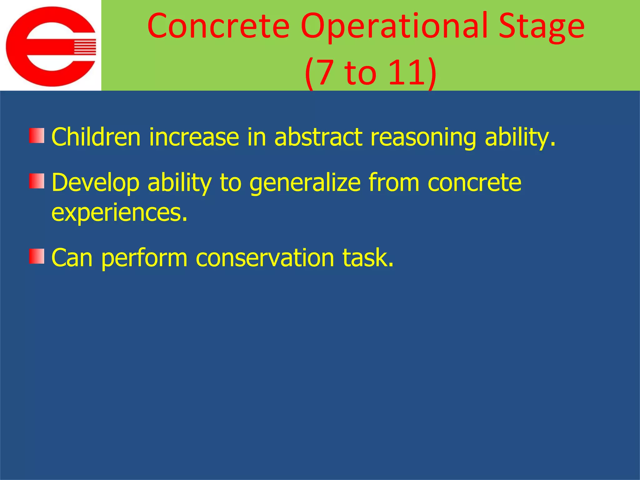 Children increase in abstract reasoning ability. Develop ability to generalize from concrete experiences. Can perform conservation task. Concrete Operational Stage  (7 to 11) 
