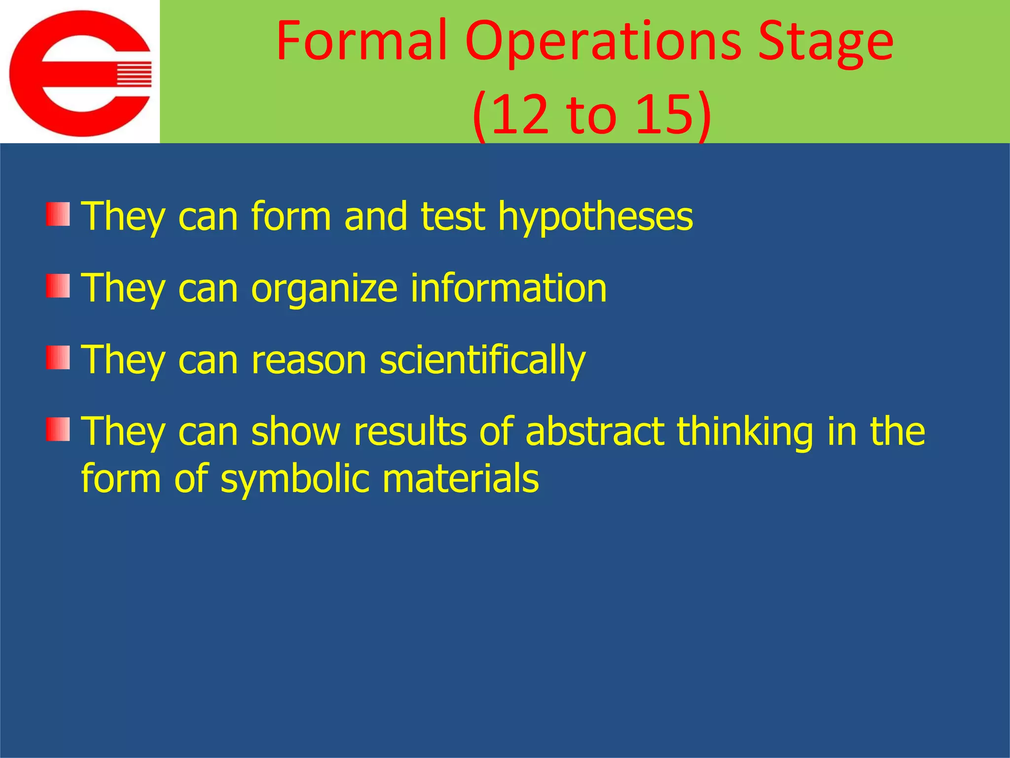 They can form and test hypotheses They can organize information They can reason scientifically They can show results of abstract thinking in the form of symbolic materials Formal Operations Stage (12 to 15) 