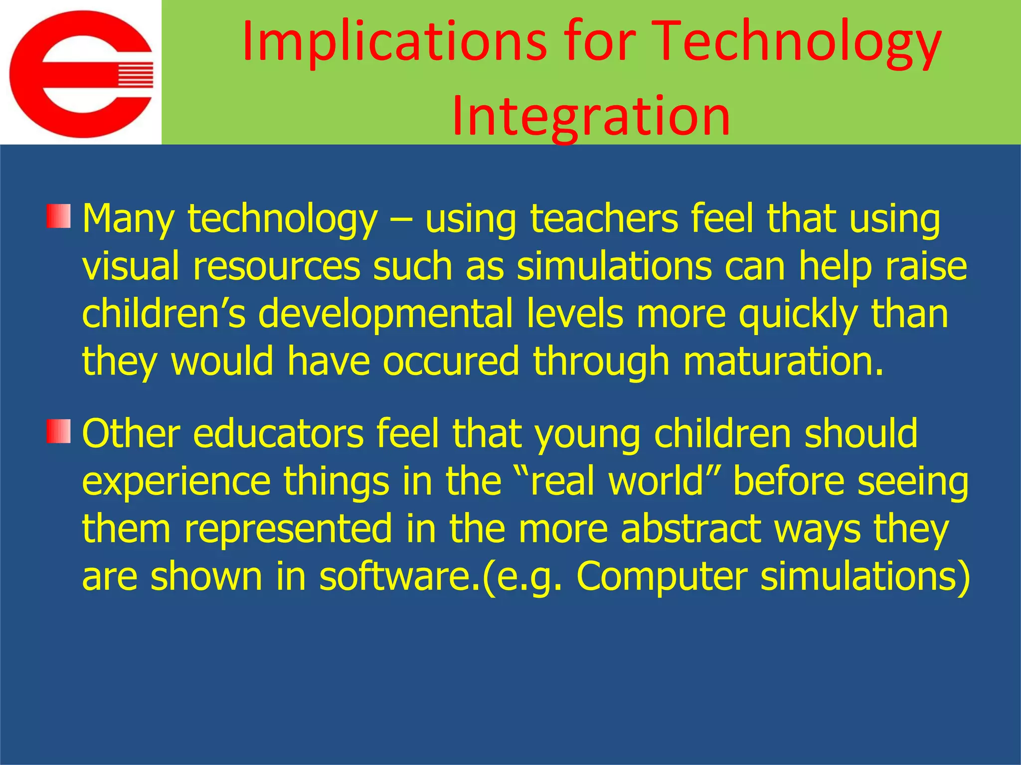Many technology – using teachers feel that using visual resources such as simulations can help raise children’s developmental levels more quickly than they would have occured through maturation. Other educators feel that young children should experience things in the “real world” before seeing them represented in the more abstract ways they are shown in software.(e.g. Computer simulations) Implications for Technology Integration 
