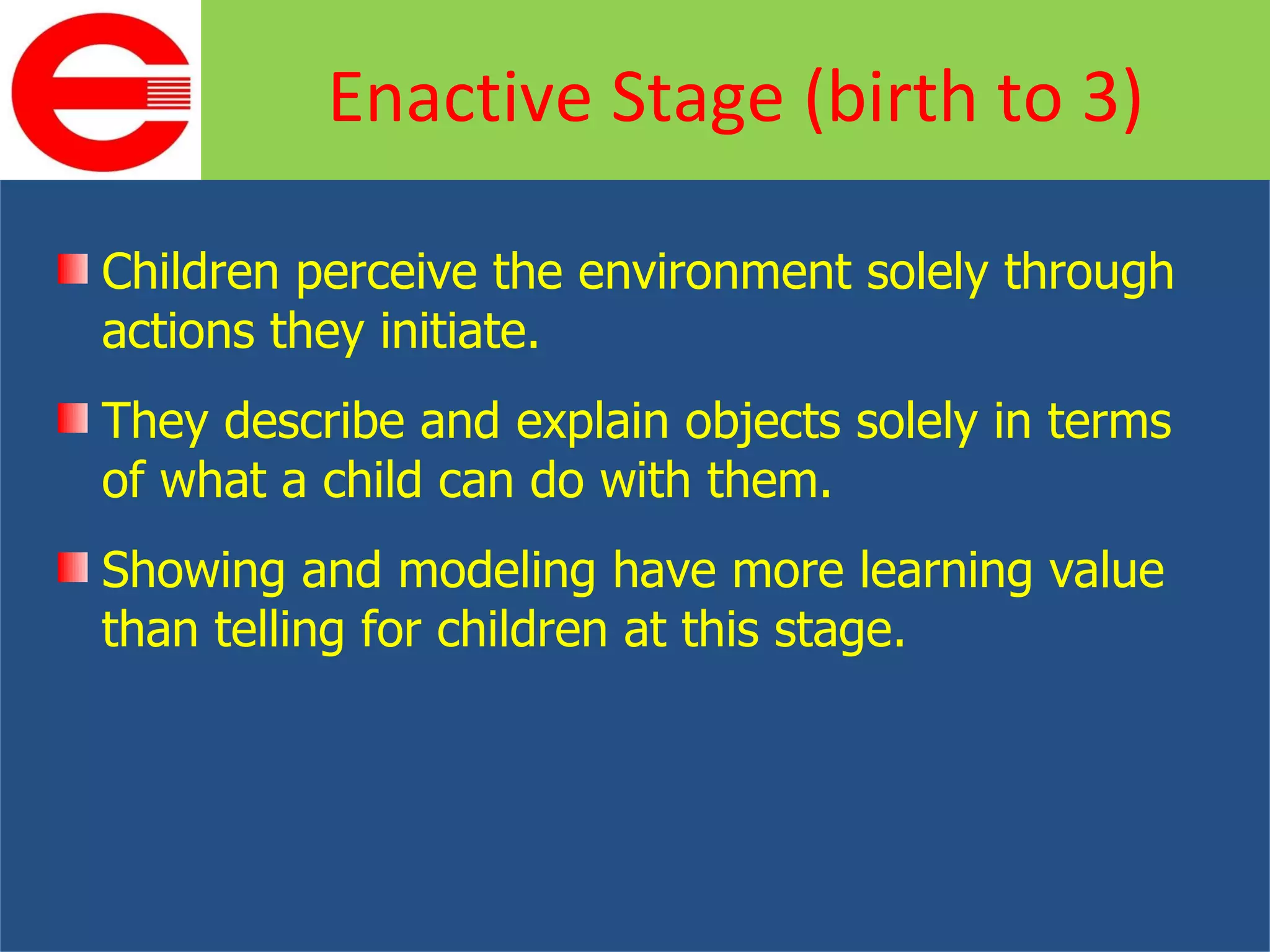 Children perceive the environment solely through actions they initiate. They describe and explain objects solely in terms of what a child can do with them. Showing and modeling have more learning value than telling for children at this stage. Enactive Stage (birth to 3) 