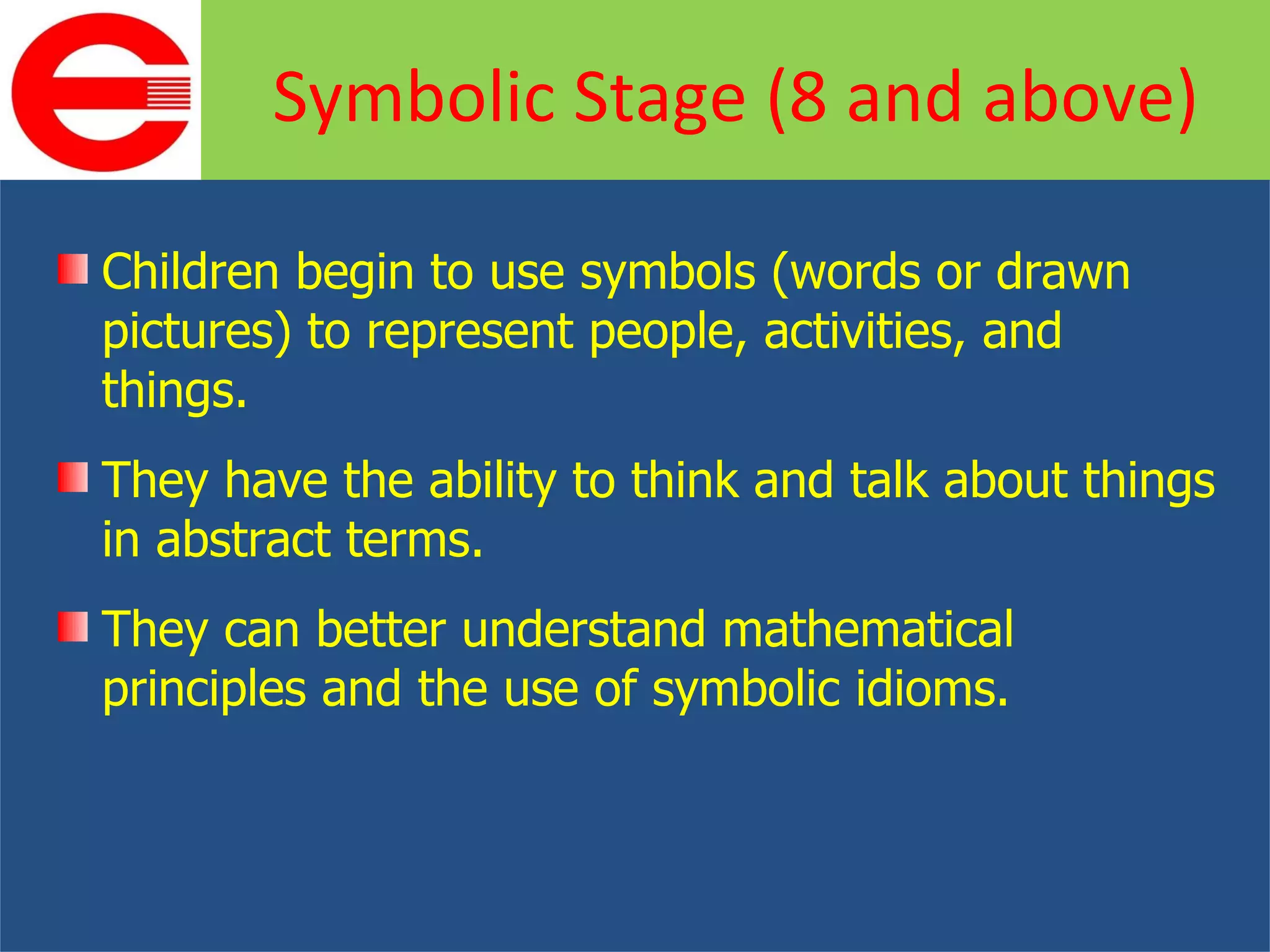 Children begin to use symbols (words or drawn pictures) to represent people, activities, and things. They have the ability to think and talk about things in abstract terms. They can better understand mathematical principles and the use of symbolic idioms. Symbolic Stage (8 and above) 