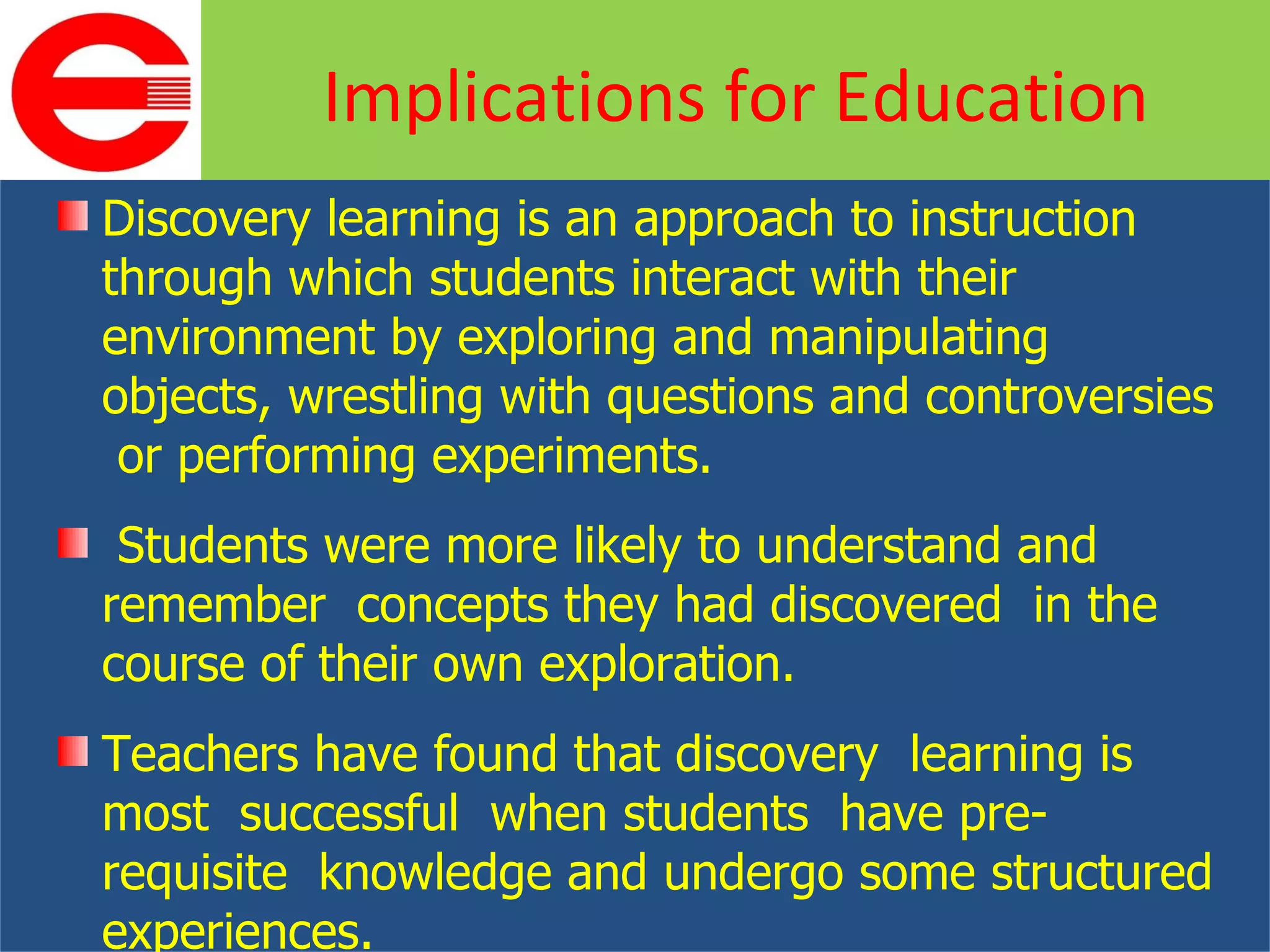 Discovery learning is an approach to instruction through which students interact with their environment by exploring and manipulating objects, wrestling with questions and controversies  or performing experiments. Students were more likely to understand and remember  concepts they had discovered  in the course of their own exploration. Teachers have found that discovery  learning is most  successful  when students  have pre-requisite  knowledge and undergo some structured experiences. Implications for Education 
