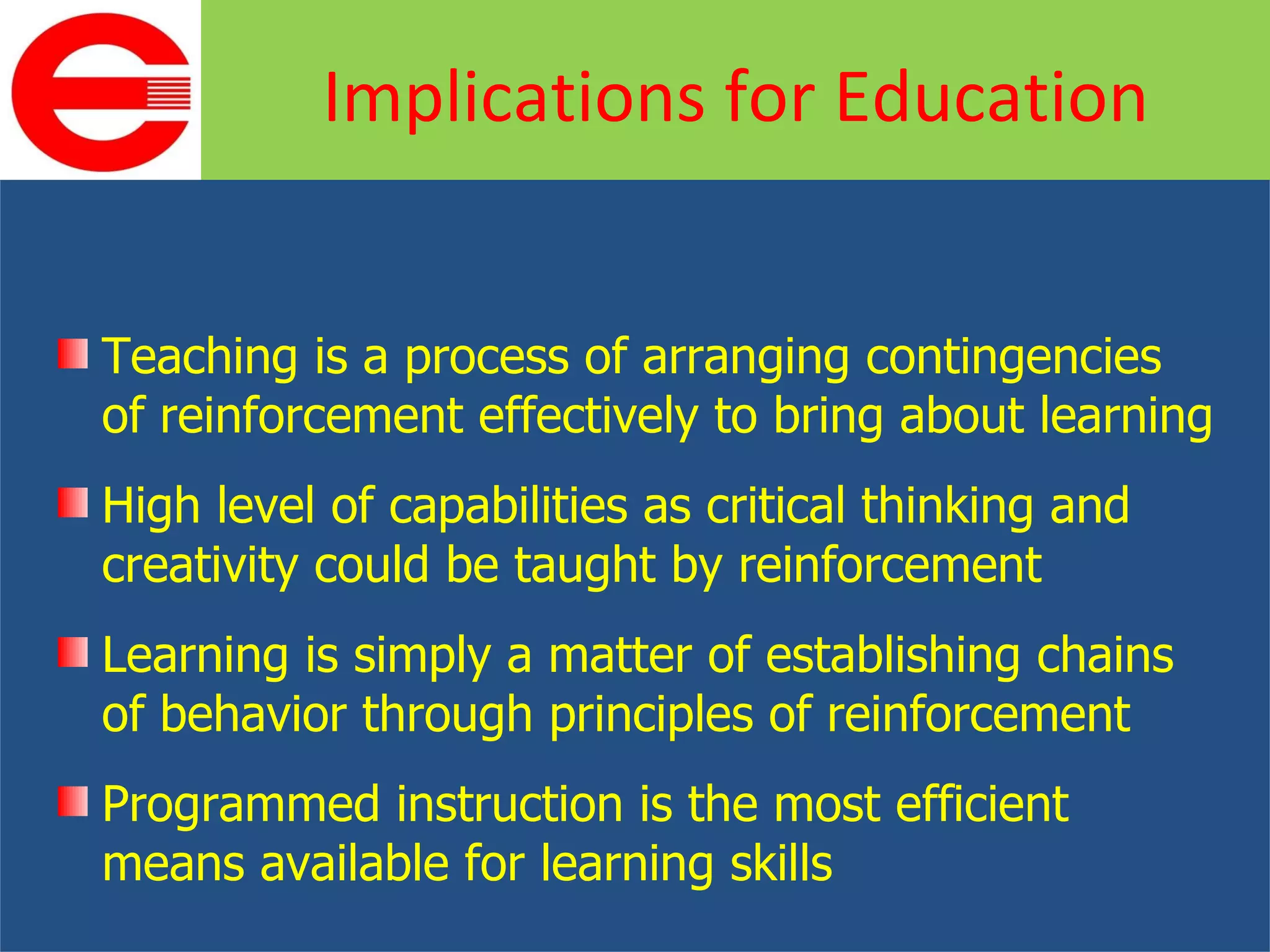 Teaching is a process of arranging contingencies of reinforcement effectively to bring about learning High level of capabilities as critical thinking and creativity could be taught by reinforcement Learning is simply a matter of establishing chains of behavior through principles of reinforcement Programmed instruction is the most efficient means available for learning skills Implications for Education 