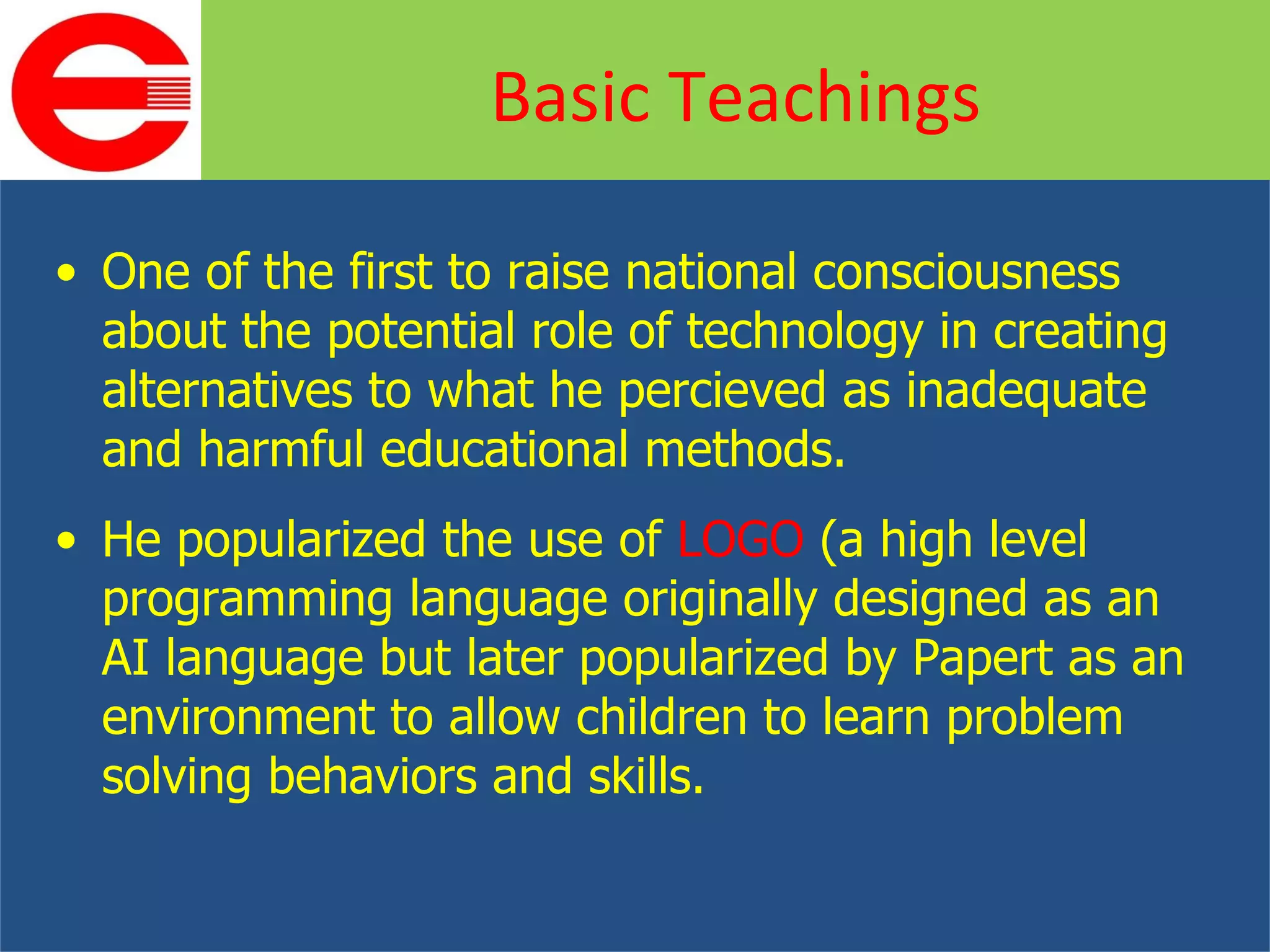 One of the first to raise national consciousness about the potential role of technology in creating alternatives to what he percieved as inadequate and harmful educational methods. He popularized the use of  LOGO  (a high level programming language originally designed as an AI language but later popularized by Papert as an environment to allow children to learn problem solving behaviors and skills.  Basic Teachings 