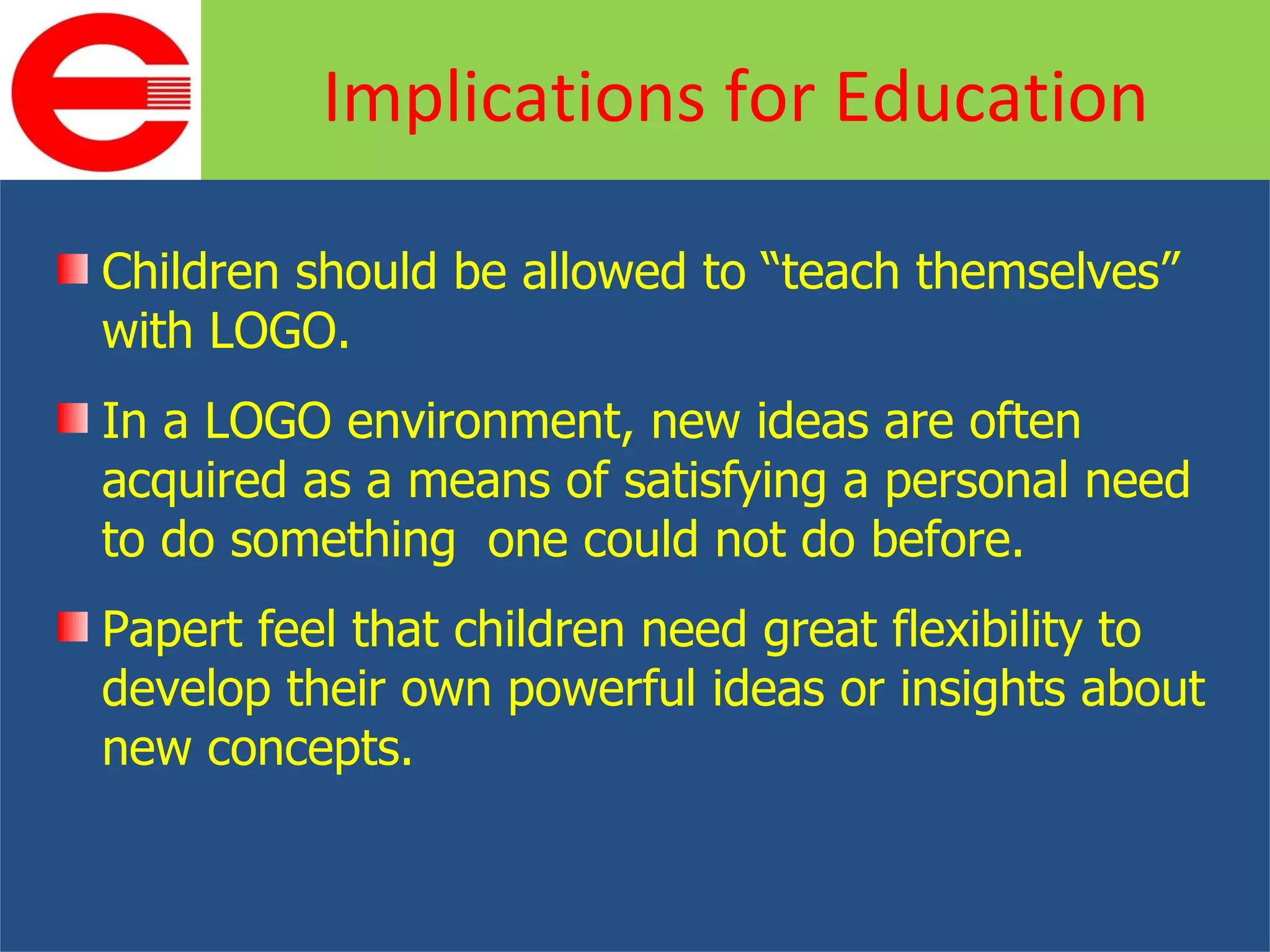 Children should be allowed to “teach themselves” with LOGO. In a LOGO environment, new ideas are often acquired as a means of satisfying a personal need to do something  one could not do before. Papert feel that children need great flexibility to develop their own powerful ideas or insights about new concepts. Implications for Education 