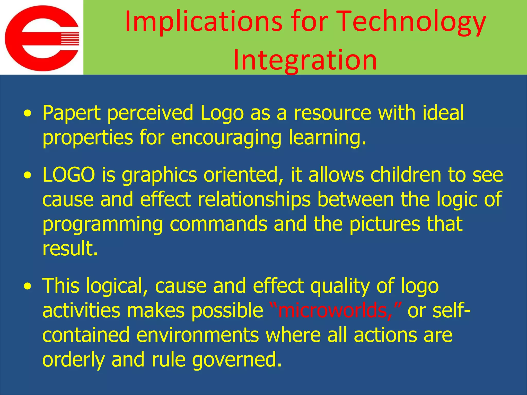Papert perceived Logo as a resource with ideal properties for encouraging learning. LOGO is graphics oriented, it allows children to see cause and effect relationships between the logic of programming commands and the pictures that result. This logical, cause and effect quality of logo activities makes possible  “microworlds,”  or self-contained environments where all actions are orderly and rule governed. Implications for Technology Integration 