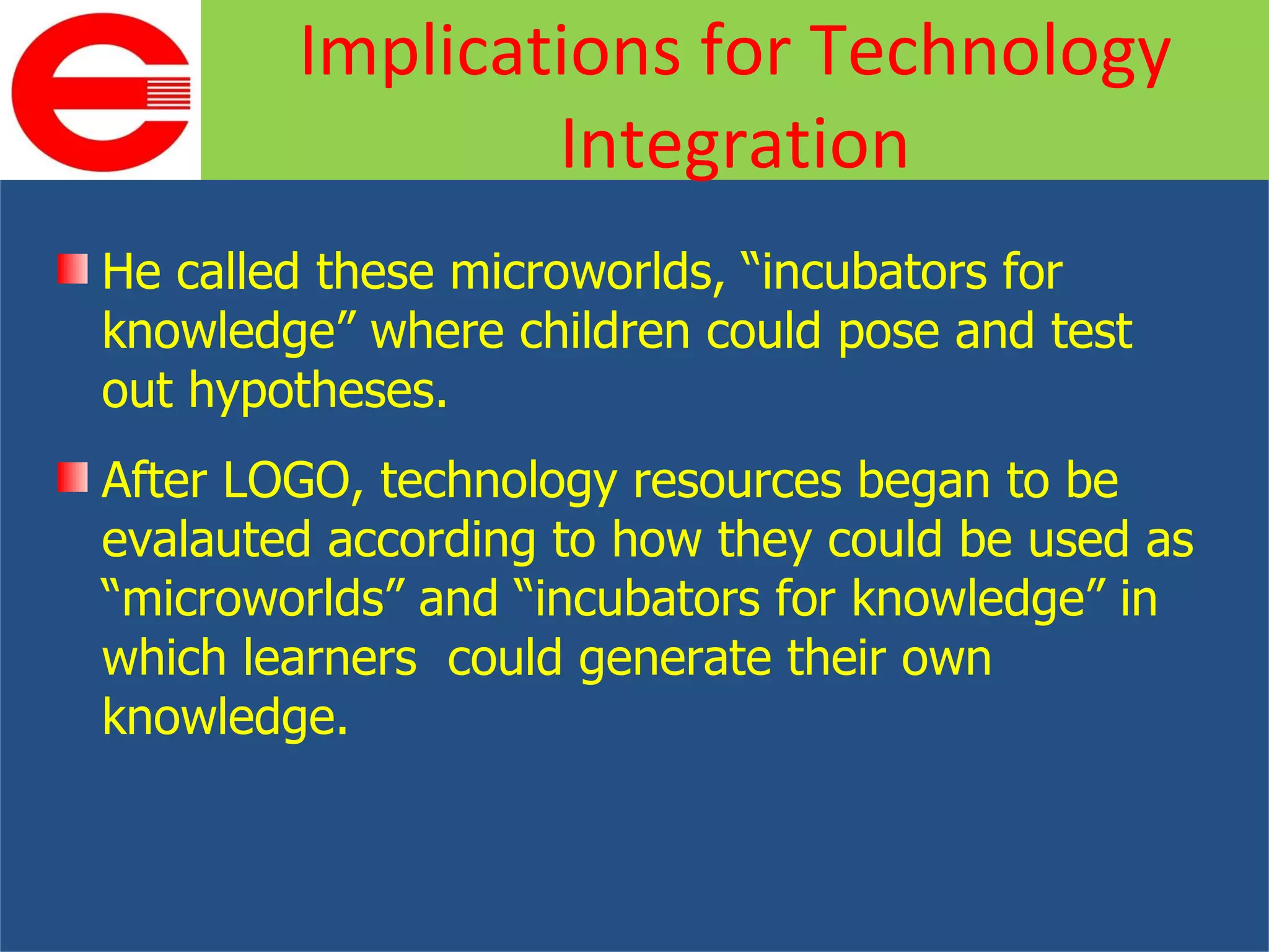 He called these microworlds, “incubators for knowledge” where children could pose and test out hypotheses. After LOGO, technology resources began to be evalauted according to how they could be used as “microworlds” and “incubators for knowledge” in which learners  could generate their own knowledge. Implications for Technology Integration 