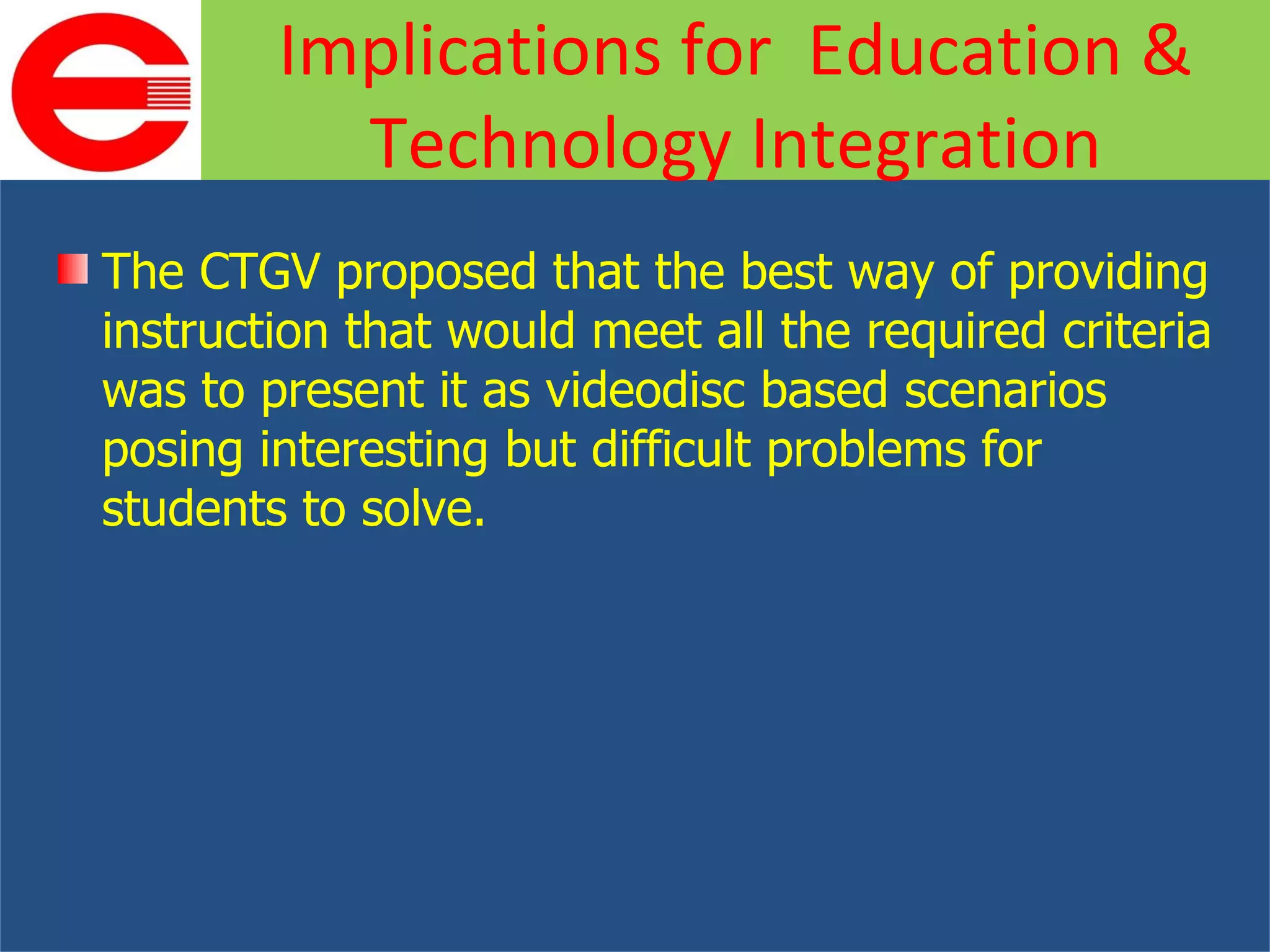 The CTGV proposed that the best way of providing instruction that would meet all the required criteria was to present it as videodisc based scenarios posing interesting but difficult problems for students to solve. Implications for  Education & Technology Integration 