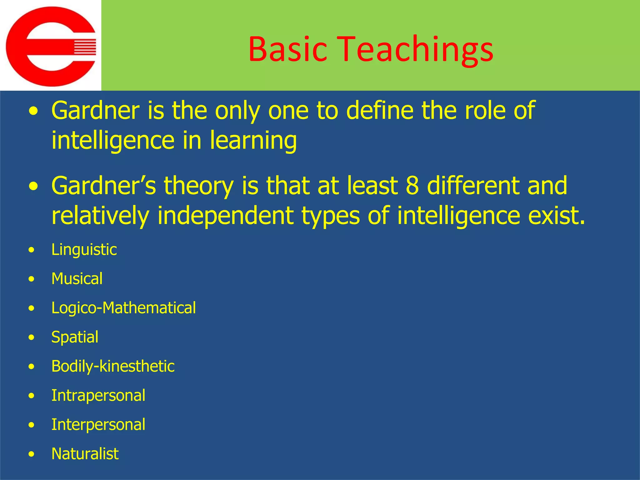 Gardner is the only one to define the role of intelligence in learning Gardner’s theory is that at least 8 different and relatively independent types of intelligence exist. Linguistic Musical Logico-Mathematical Spatial Bodily-kinesthetic Intrapersonal Interpersonal Naturalist Basic Teachings 