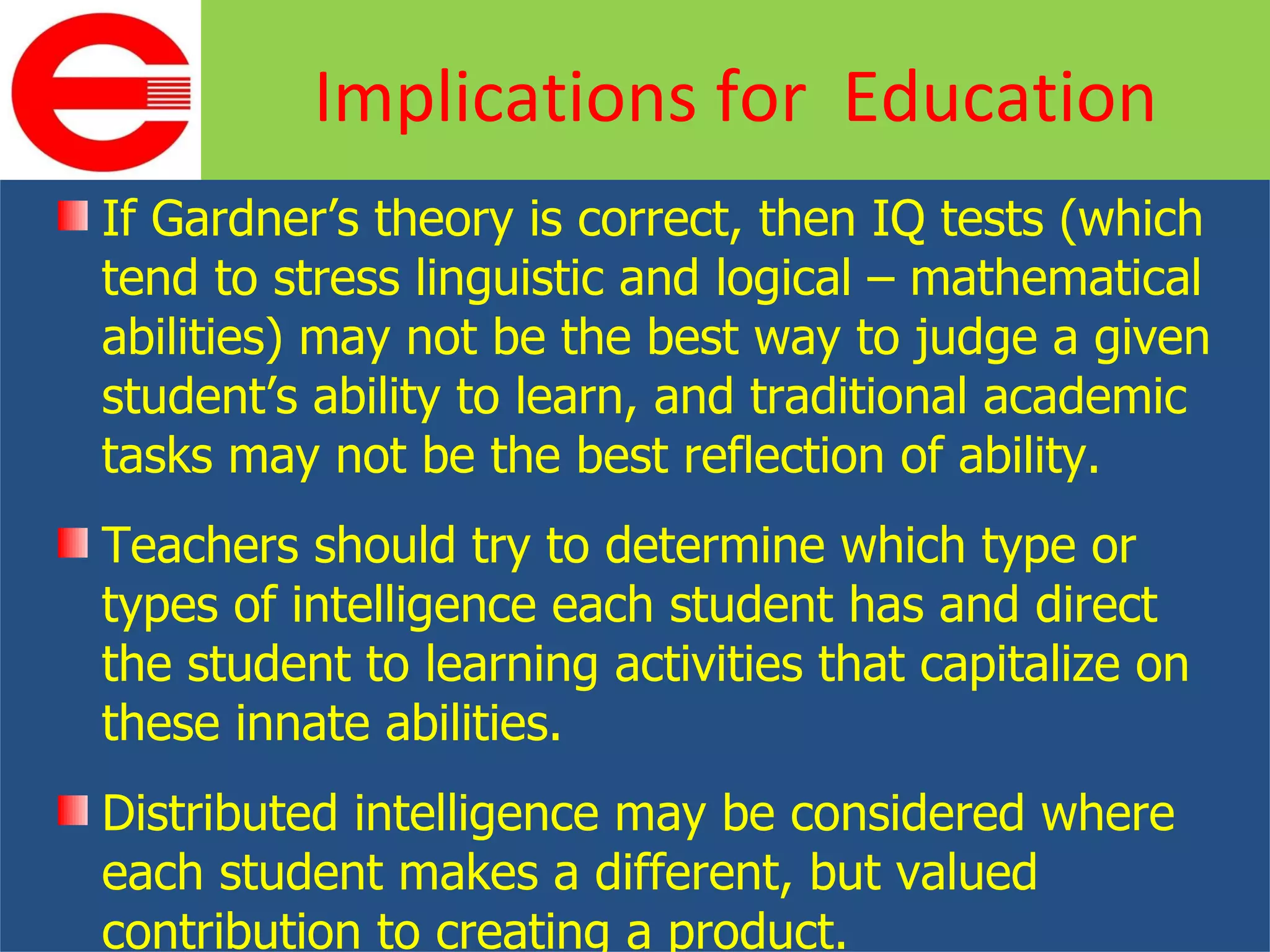 If Gardner’s theory is correct, then IQ tests (which tend to stress linguistic and logical – mathematical abilities) may not be the best way to judge a given student’s ability to learn, and traditional academic tasks may not be the best reflection of ability. Teachers should try to determine which type or types of intelligence each student has and direct the student to learning activities that capitalize on these innate abilities. Distributed intelligence may be considered where each student makes a different, but valued contribution to creating a product. Implications for  Education 