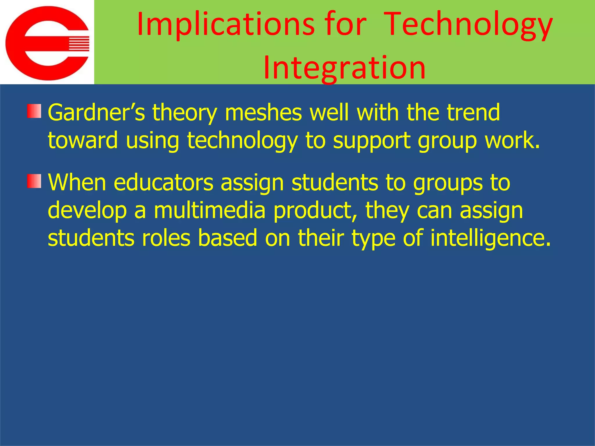 Gardner’s theory meshes well with the trend toward using technology to support group work. When educators assign students to groups to develop a multimedia product, they can assign students roles based on their type of intelligence. Implications for  Technology Integration 