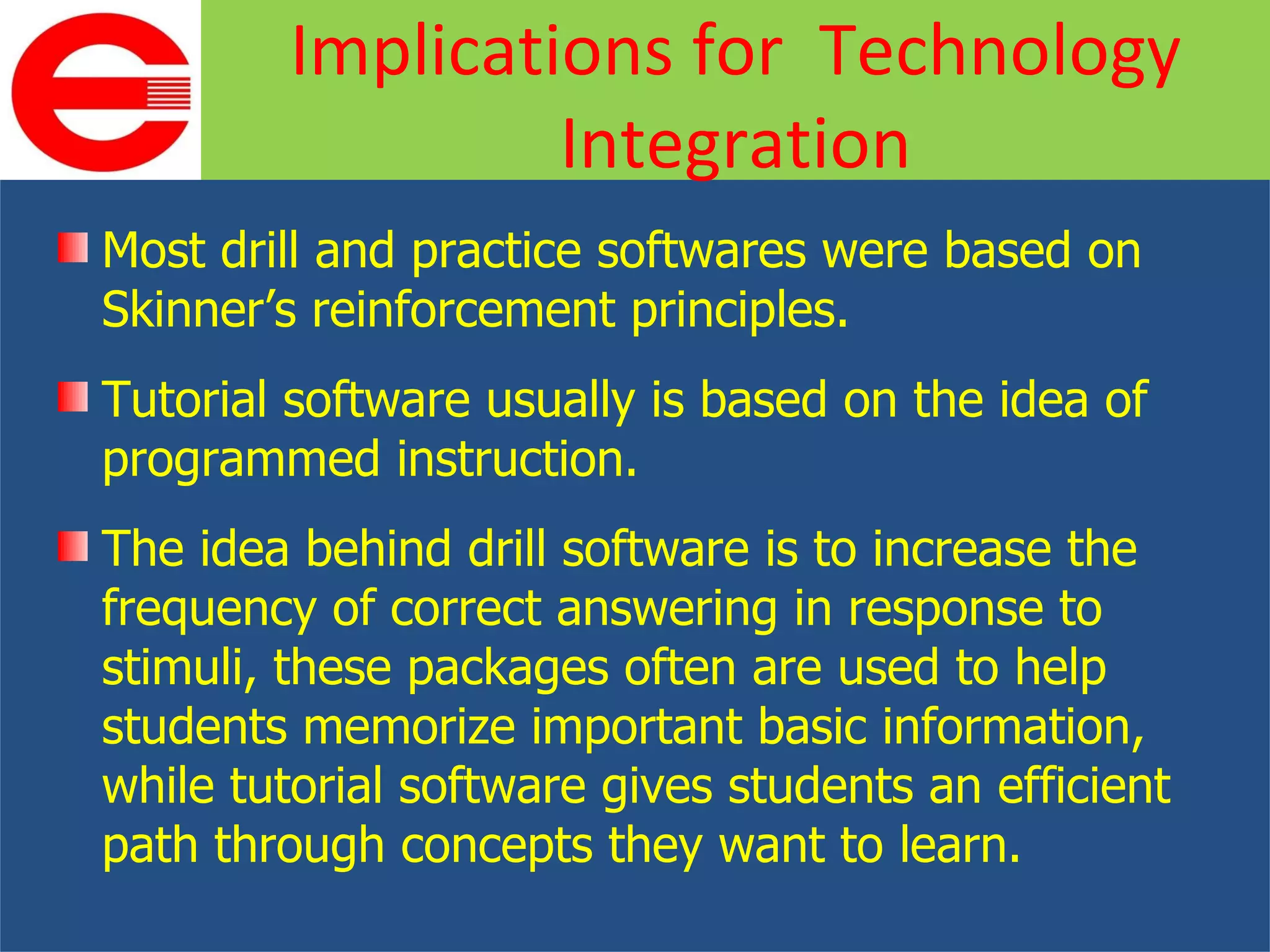 Most drill and practice softwares were based on Skinner’s reinforcement principles. Tutorial software usually is based on the idea of programmed instruction. The idea behind drill software is to increase the frequency of correct answering in response to stimuli, these packages often are used to help students memorize important basic information, while tutorial software gives students an efficient path through concepts they want to learn. Implications for  Technology Integration 