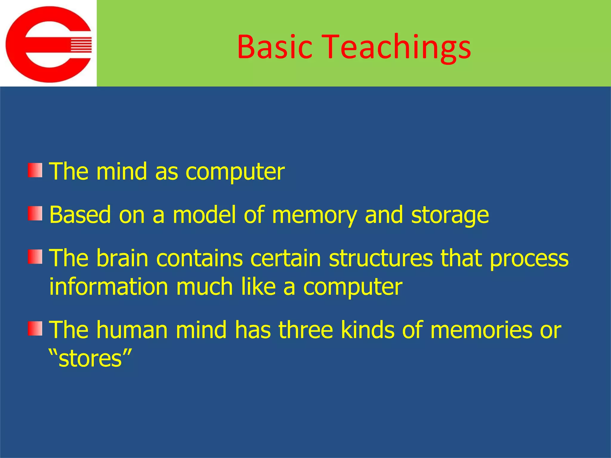 The mind as computer Based on a model of memory and storage  The brain contains certain structures that process information much like a computer The human mind has three kinds of memories or “stores” Basic Teachings 
