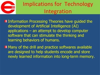 Information Processing Theories have guided the development of Artificial Intelligence (AI) applications – an attempt to develop computer software that can stimulate the thinking and learning behaviors of humans. Many of the drill and practice softwares available are designed to help students encode and store newly learned information into long-term memory. Implications for  Technology Integration 