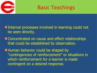 Internal processes involved in learning could not be seen directly. Concentrated on cause and effect relationships that could be established by observation. Human behavior could be shaped by “contingencies of reinforcement” or situations in which reinforcement for a learner is made contingent on a desired response. Basic Teachings 