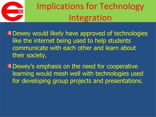 Dewey would likely have approved of technologies like the internet being used to help students communicate with each other and learn about their society. Dewey’s emphasis on the need for cooperative learning would mesh well with technologies used for developing group projects and presentations. Implications for Technology Integration 