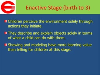 Children perceive the environment solely through actions they initiate. They describe and explain objects solely in terms of what a child can do with them. Showing and modeling have more learning value than telling for children at this stage. Enactive Stage (birth to 3) 