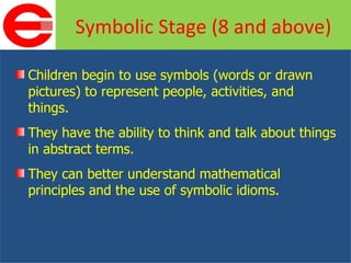 Children begin to use symbols (words or drawn pictures) to represent people, activities, and things. They have the ability to think and talk about things in abstract terms. They can better understand mathematical principles and the use of symbolic idioms. Symbolic Stage (8 and above) 