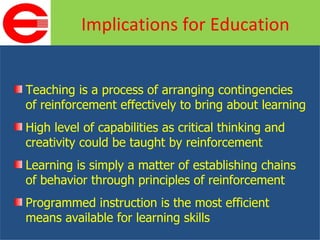 Teaching is a process of arranging contingencies of reinforcement effectively to bring about learning High level of capabilities as critical thinking and creativity could be taught by reinforcement Learning is simply a matter of establishing chains of behavior through principles of reinforcement Programmed instruction is the most efficient means available for learning skills Implications for Education 