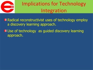 Radical reconstructivist uses of technology employ a discovery learning approach. Use of technology  as guided discovery learning approach. Implications for Technology Integration 