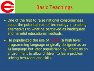 One of the first to raise national consciousness about the potential role of technology in creating alternatives to what he percieved as inadequate and harmful educational methods. He popularized the use of  LOGO  (a high level programming language originally designed as an AI language but later popularized by Papert as an environment to allow children to learn problem solving behaviors and skills.  Basic Teachings 