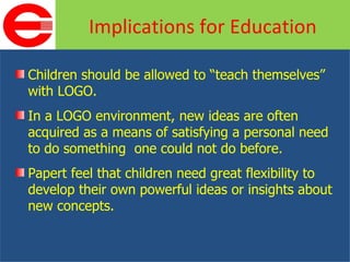Children should be allowed to “teach themselves” with LOGO. In a LOGO environment, new ideas are often acquired as a means of satisfying a personal need to do something  one could not do before. Papert feel that children need great flexibility to develop their own powerful ideas or insights about new concepts. Implications for Education 