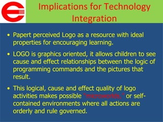 Papert perceived Logo as a resource with ideal properties for encouraging learning. LOGO is graphics oriented, it allows children to see cause and effect relationships between the logic of programming commands and the pictures that result. This logical, cause and effect quality of logo activities makes possible  “microworlds,”  or self-contained environments where all actions are orderly and rule governed. Implications for Technology Integration 