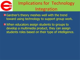 Gardner’s theory meshes well with the trend toward using technology to support group work. When educators assign students to groups to develop a multimedia product, they can assign students roles based on their type of intelligence. Implications for  Technology Integration 