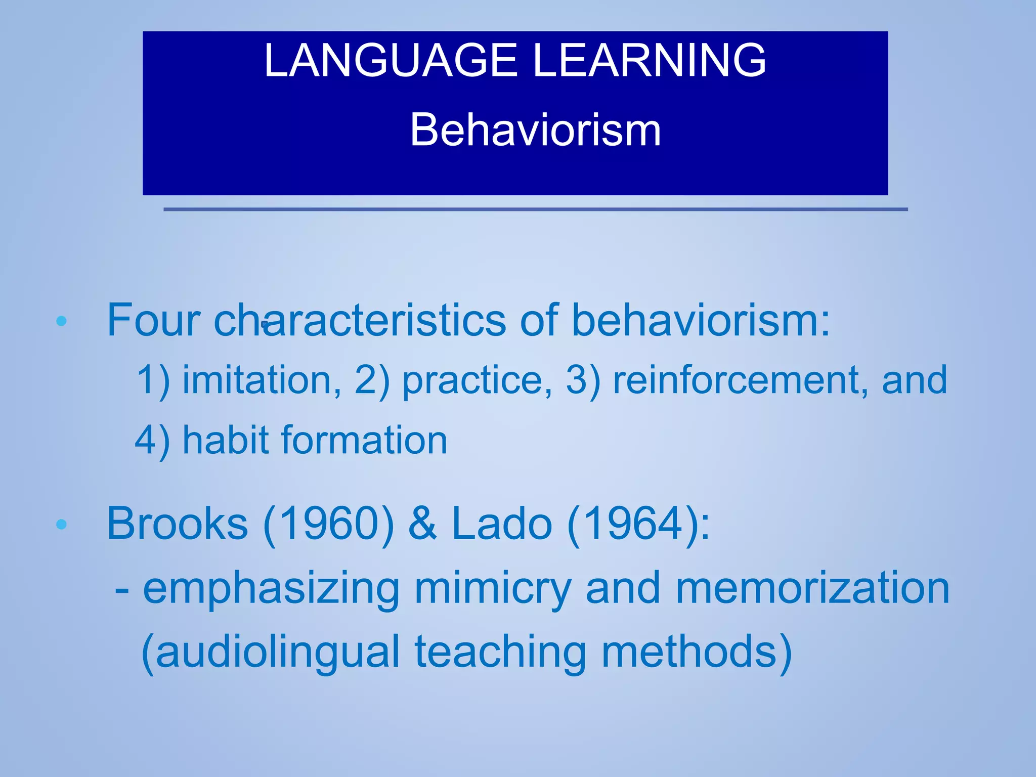 LANGUAGE LEARNING
Behaviorism
• Four characteristics of behaviorism:
1) imitation, 2) practice, 3) reinforcement, and
4) habit formation
• Brooks (1960) & Lado (1964):
- emphasizing mimicry and memorization
(audiolingual teaching methods)
 