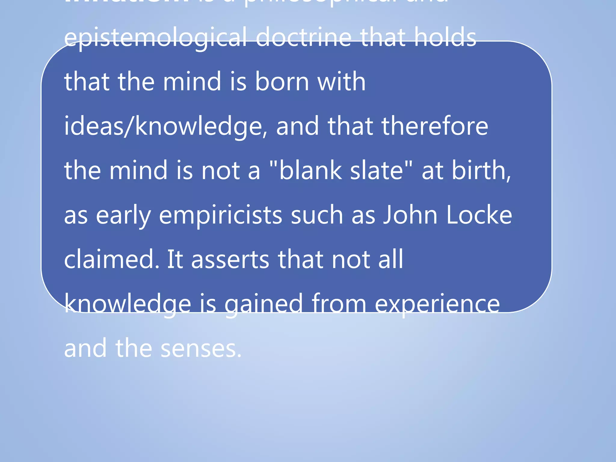 Innatism is a philosophical and
epistemological doctrine that holds
that the mind is born with
ideas/knowledge, and that therefore
the mind is not a "blank slate" at birth,
as early empiricists such as John Locke
claimed. It asserts that not all
knowledge is gained from experience
and the senses.
 
