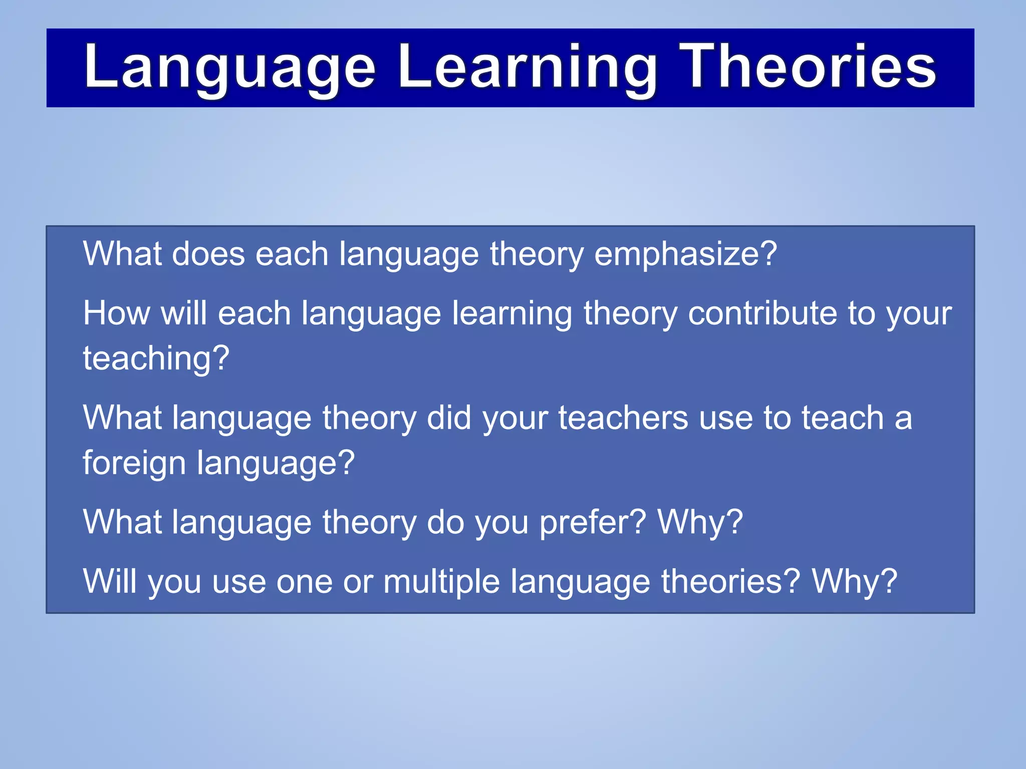 • What does each language theory emphasize?
• How will each language learning theory contribute to your
teaching?
• What language theory did your teachers use to teach a
foreign language?
• What language theory do you prefer? Why?
• Will you use one or multiple language theories? Why?
 